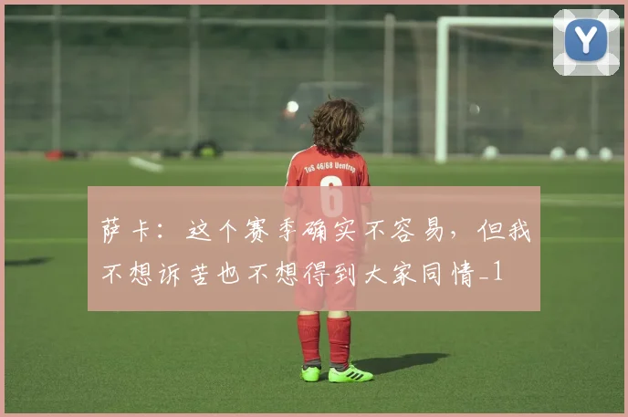 萨卡：这个赛季确实不容易，但我不想诉苦也不想得到大家同情_1