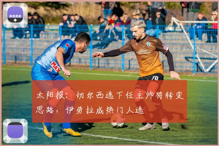 太阳报：切尔西选下任主帅将转变思路，伊劳拉成热门人选