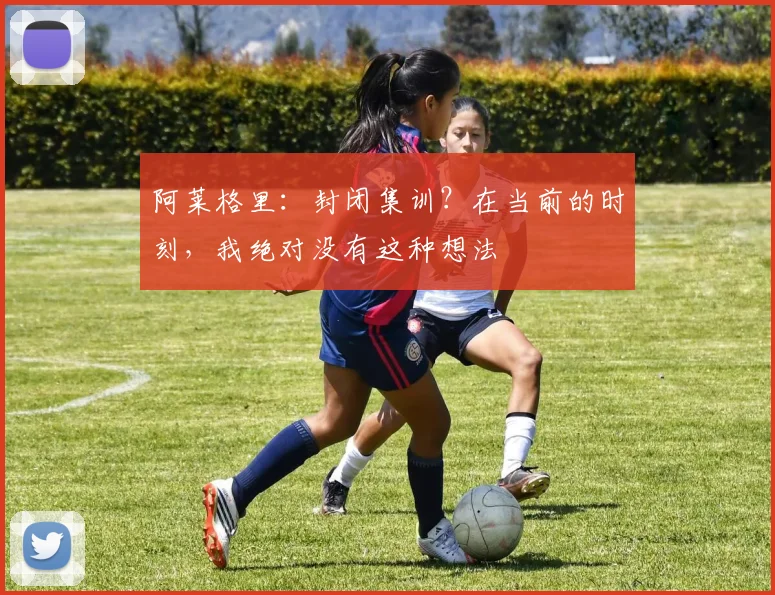 阿莱格里：封闭集训？在当前的时刻，我绝对没有这种想法