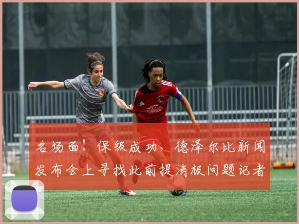 名场面！保级成功，德泽尔比新闻发布会上寻找此前提消极问题记者